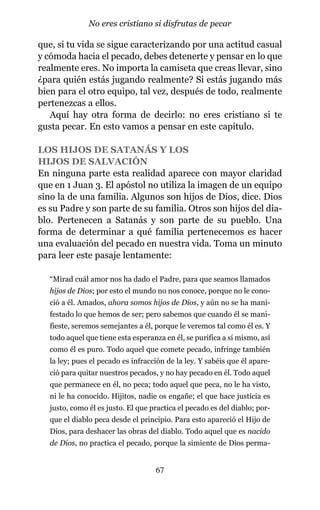 que, si tu vida se sigue caracterizando por una actitud casual
y cómoda hacia el pecado, debes detenerte y pensar en lo que
realmente eres. No importa la camiseta que creas llevar, sino
¿para quién estás jugando realmente? Si estás jugando más
bien para el otro equipo, tal vez, después de todo, realmente
pertenezcas a ellos.
Aquí hay otra forma de decirlo: no eres cristiano si te
gusta pecar. En esto vamos a pensar en este capítulo.
LOS HIJOS DE SATANÁS Y LOS
HIJOS DE SALVACIÓN
En ninguna parte esta realidad aparece con mayor claridad
que en 1 Juan 3. El apóstol no utiliza la imagen de un equipo
sino la de una familia. Algunos son hijos de Dios, dice. Dios
es su Padre y son parte de su familia. Otros son hijos del dia-
blo. Pertenecen a Satanás y son parte de su pueblo. Una
forma de determinar a qué familia pertenecemos es hacer
una evaluación del pecado en nuestra vida. Toma un minuto
para leer este pasaje lentamente:
“Mirad cuál amor nos ha dado el Padre, para que seamos llamados
hijos de Dios; por esto el mundo no nos conoce, porque no le cono-
ció a él. Amados, ahora somos hijos de Dios, y aún no se ha mani-
festado lo que hemos de ser; pero sabemos que cuando él se mani-
fieste, seremos semejantes a él, porque le veremos tal como él es. Y
todo aquel que tiene esta esperanza en él, se purifica a sí mismo, así
como él es puro. Todo aquel que comete pecado, infringe también
la ley; pues el pecado es infracción de la ley. Y sabéis que él apare-
ció para quitar nuestros pecados, y no hay pecado en él. Todo aquel
que permanece en él, no peca; todo aquel que peca, no le ha visto,
ni le ha conocido. Hijitos, nadie os engañe; el que hace justicia es
justo, como él es justo. El que practica el pecado es del diablo; por-
que el diablo peca desde el principio. Para esto apareció el Hijo de
Dios, para deshacer las obras del diablo. Todo aquel que es nacido
de Dios, no practica el pecado, porque la simiente de Dios perma-
67
No eres cristiano si disfrutas de pecar
 