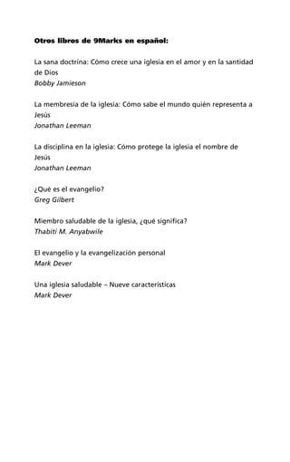 Otros libros de 9Marks en español:
La sana doctrina: Cómo crece una iglesia en el amor y en la santidad
de Dios
Bobby Jamieson
La membresía de la iglesia: Cómo sabe el mundo quién representa a
Jesús
Jonathan Leeman
La disciplina en la iglesia: Cómo protege la iglesia el nombre de
Jesús
Jonathan Leeman
¿Qué es el evangelio?
Greg Gilbert
Miembro saludable de la iglesia, ¿qué significa?
Thabiti M. Anyabwile
El evangelio y la evangelización personal
Mark Dever
Una iglesia saludable – Nueve características
Mark Dever
 