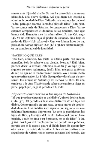 somos más hijos del diablo. Se nos ha concedido una nueva
identidad, una nueva familia. Así que Juan nos enseña a
admirar la bondad de Dios: “Mirad cuál amor nos ha dado el
Padre, para que seamos llamados hijos de Dios” (1 Jn. 3:1).
Ya no somos más de Satanás. Pertenecemos a Dios. Ya no
estamos atrapados en el dominio de las tinieblas, sino que
hemos sido llamados a su luz admirable (1 P. 2:9, Col. 1:13-
14). Ya no estamos bajo el poder de Satanás, sino bajo el
poder de Dios (Hch. 26:17-18). Una vez fuimos hijos de ira,
pero ahora somos hijos de Dios (Ef. 2:3). Ser cristiano impli-
ca un cambio radical de identidad.
HACES LO QUE ERES
Está bien, admítelo. No leíste la última parte con mucha
atención. Solo le echaste una ojeada, ¿verdad? Está bien,
puedes decir la verdad; estamos solos tú y yo aquí (y ni
siquiera yo estoy realmente, ¿no?). Bien, me gusta tu forma
de ser, así que no lo tendremos en cuenta. Voy a resumirte lo
que necesitas saber. La Biblia dice que hay dos clases de per-
sonas: los siervos de Satanás y los siervos de Dios. Es una
camiseta o la otra. Y la forma de saber qué camiseta vistes es
por el papel que juega el pecado en tu vida.
El pecado caracteriza a los hijos de Satanás
“El que practica el pecado es del diablo”, oímos decir a Juan
(1 Jn. 3:8). El pecado es la marca distintiva de un hijo del
diablo. Como un sello en una vaca, es una marca de propie-
dad. Juan incluso enfatiza este aspecto por segunda vez con
palabras ligeramente diferentes: “En esto se manifiestan los
hijos de Dios, y los hijos del diablo: todo aquel que no hace
justicia, y que no ama a su hermano, no es de Dios” (1 Jn.
3:10). Los hijos del diablo hacen del pecado una práctica,
porque eso es lo que su padre el diablo hace. Es que no hay
otra: es un parecido de familia. Antes de convertirnos en
seguidores de Cristo, todos somos esclavos del pecado. No
69
No eres cristiano si disfrutas de pecar
 