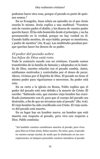 podemos hacer otra cosa, porque el pecado es parte de quie-
nes somos.2
En su Evangelio, Juan relata un episodio en el que Jesús
enseña lo mismo. Jesús explica a una multitud: “Vosotros
sois de vuestro padre el diablo, y los deseos de vuestro padre
queréis hacer. Él ha sido homicida desde el principio, y no ha
permanecido en la verdad, porque no hay verdad en él.
Cuando habla mentira, de suyo habla; porque es mentiroso,
y padre de mentira” (Jn. 8:44). Las multitudes pecaban por-
que querían hacer los deseos de su padre.
El poder del pecado sobre
los hijos de Dios está roto
Todo lo contrario sucede con un cristiano. Cuando somos
transferidos de la familia de Satanás y adoptados en la fami-
lia de Dios, nuestra relación con el pecado cambia. Antes,
estábamos motivados y controlados por el deseo de pecar.
Ahora, vivimos por el Espíritu de Dios. El pecado no tiene el
mismo poder para vigorizarnos o movernos. Su poder está
roto.
En su carta a la iglesia en Roma, Pablo explica que el
poder del pecado está roto debido a la muerte de Cristo. Él
escribe: “Sabiendo esto, que nuestro viejo hombre fue cruci-
ficado juntamente con él, para que el cuerpo del pecado sea
destruido, a fin de que no sirvamos más al pecado” (Ro. 6:6).
El viejo hombre ha sido crucificado con Cristo. El viejo escla-
vo del pecado está muerto.
En su lugar hay un hombre nuevo, un hombre que está
muerto con respecto al pecado, pero vivo con respecto a
Dios. Pablo continúa:
“Así también vosotros consideraos muertos al pecado, pero vivos
para Dios en Cristo Jesús, Señor nuestro. No reine, pues, el pecado
en vuestro cuerpo mortal, de modo que lo obedezcáis en sus con-
cupiscencias; ni tampoco presentéis vuestros miembros al pecado
70
¿Soy realmente cristiano?
 