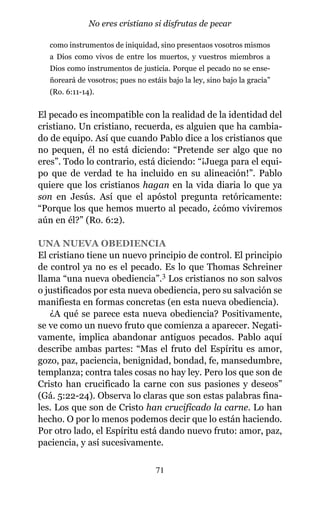 como instrumentos de iniquidad, sino presentaos vosotros mismos
a Dios como vivos de entre los muertos, y vuestros miembros a
Dios como instrumentos de justicia. Porque el pecado no se ense-
ñoreará de vosotros; pues no estáis bajo la ley, sino bajo la gracia”
(Ro. 6:11-14).
El pecado es incompatible con la realidad de la identidad del
cristiano. Un cristiano, recuerda, es alguien que ha cambia-
do de equipo. Así que cuando Pablo dice a los cristianos que
no pequen, él no está diciendo: “Pretende ser algo que no
eres”. Todo lo contrario, está diciendo: “¡Juega para el equi-
po que de verdad te ha incluido en su alineación!”. Pablo
quiere que los cristianos hagan en la vida diaria lo que ya
son en Jesús. Así que el apóstol pregunta retóricamente:
“Porque los que hemos muerto al pecado, ¿cómo viviremos
aún en él?” (Ro. 6:2).
UNA NUEVA OBEDIENCIA
El cristiano tiene un nuevo principio de control. El principio
de control ya no es el pecado. Es lo que Thomas Schreiner
llama “una nueva obediencia”.3 Los cristianos no son salvos
o justificados por esta nueva obediencia, pero su salvación se
manifiesta en formas concretas (en esta nueva obediencia).
¿A qué se parece esta nueva obediencia? Positivamente,
se ve como un nuevo fruto que comienza a aparecer. Negati-
vamente, implica abandonar antiguos pecados. Pablo aquí
describe ambas partes: “Mas el fruto del Espíritu es amor,
gozo, paz, paciencia, benignidad, bondad, fe, mansedumbre,
templanza; contra tales cosas no hay ley. Pero los que son de
Cristo han crucificado la carne con sus pasiones y deseos”
(Gá. 5:22-24). Observa lo claras que son estas palabras fina-
les. Los que son de Cristo han crucificado la carne. Lo han
hecho. O por lo menos podemos decir que lo están haciendo.
Por otro lado, el Espíritu está dando nuevo fruto: amor, paz,
paciencia, y así sucesivamente.
71
No eres cristiano si disfrutas de pecar
 