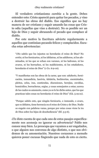 El verdadero cristianismo cambia a la gente. Debes
entender esto: Cristo apareció para quitar los pecados, y vino
a destruir las obras del diablo. Eso significa que no hay
manera de ser cristiano y seguir amando las cosas que Cris-
to odia (aquellas que vino a destruir). No es posible ser un
hijo de Dios y seguir abrazando el pecado que complace al
diablo.
Por este motivo la Escritura advierte regularmente a
aquellos que continúan pecando felices y complacidos. Escu-
cha estas advertencias:
“¿No sabéis que los injustos no heredarán el reino de Dios? No
erréis; ni los fornicarios, ni los idólatras, ni los adúlteros, ni los afe-
minados, ni los que se echan con varones, ni los ladrones, ni los
avaros, ni los borrachos, ni los maldicientes, ni los estafadores,
heredarán el reino de Dios” (1 Co. 6:9-10).
“Y manifiestas son las obras de la carne, que son: adulterio, forni-
cación, inmundicia, lascivia, idolatría, hechicerías, enemistades,
pleitos, celos, iras, contiendas, disensiones, herejías, envidias,
homicidios, borracheras, orgías, y cosas semejantes a estas; acerca
de las cuales os amonesto, como ya os lo he dicho antes, que los que
practican tales cosas no heredarán el reino de Dios” (Gá. 5:19-21).
“Porque sabéis esto, que ningún fornicario, o inmundo, o avaro,
que es idólatra, tiene herencia en el reino de Cristo y de Dios. Nadie
os engañe con palabras vanas, porque por estas cosas viene la ira
de Dios sobre los hijos de desobediencia” (Ef. 5:5-6).
¿Te diste cuenta de que cada uno de estos pasajes específica-
mente nos aconseja no ignorar su advertencia? Pablo nos
conoce muy bien. Le preocupa que vayamos a ser engañados,
o que alguien nos convenza de algo distinto, o que nos olvi-
demos de su amonestación. Nuestros corazones a menudo
quieren poner excusas fingiendo que nada de esto es cierto.
72
¿Soy realmente cristiano?
 