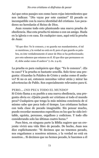 Así que estos pasajes son como luces rojas intermitentes que
nos indican: “¡No vayas por este camino!” El pecado es
incompatible con la nueva identidad del cristiano. Los peca-
dores no heredarán el Reino de Dios.
Juan resume todo esto planteando una nueva prueba de
obediencia. Haz esta prueba tú mismo o con un amigo. Hazla
en la iglesia o en casa. En cualquier caso, aquí está la prueba
de Juan:
“El que dice: Yo le conozco, y no guarda sus mandamientos, el tal
es mentiroso, y la verdad no está en él; pero el que guarda su pala-
bra, en éste verdaderamente el amor de Dios se ha perfeccionado;
por esto sabemos que estamos en él. El que dice que permanece en
él, debe andar como él anduvo” (1 Jn. 2:4-6).
La prueba es para cualquiera que diga: “Yo le conozco”. ¿Es
tu caso? Y la prueba es bastante sencilla. Solo tiene una pre-
gunta: ¿Guardas la Palabra de Cristo y andas como él andu-
vo? Si no es así, entonces necesitas volver atrás y mirar las
advertencias de Pablo. Son especialmente relevantes para ti.
PERO… ¿NO PECA TODO EL MUNDO?
Si Cristo llama a su pueblo a una nueva obediencia, una pre-
gunta obvia es: ¿Quién puede ser cristiano si todo el mundo
peca? Cualquiera que tenga la más mínima conciencia de sí
mismo sabe que peca todo el tiempo. Los cristianos luchan
con toda clase de pecado imaginable. Sin pensar mucho,
puedo recordar momentos específicos en los que he sido irri-
table, egoísta, perezoso, orgulloso y codicioso. Y todo ello
considerando solo las últimas cuatro horas.4
Pues bien, en ninguna parte la Biblia sugiere que un cre-
yente vivirá una vida libre de pecado. De hecho, Juan nos
dice explícitamente: “Si decimos que no tenemos pecado,
nos engañamos a nosotros mismos, y la verdad no está en
nosotros… Si decimos que no hemos pecado, le hacemos a él
73
No eres cristiano si disfrutas de pecar
 