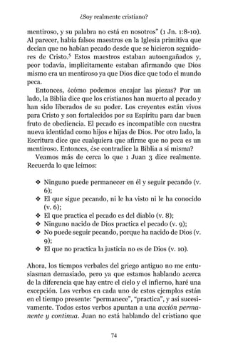 mentiroso, y su palabra no está en nosotros” (1 Jn. 1:8-10).
Al parecer, había falsos maestros en la Iglesia primitiva que
decían que no habían pecado desde que se hicieron seguido-
res de Cristo.5 Estos maestros estaban autoengañados y,
peor todavía, implícitamente estaban afirmando que Dios
mismo era un mentiroso ya que Dios dice que todo el mundo
peca.
Entonces, ¿cómo podemos encajar las piezas? Por un
lado, la Biblia dice que los cristianos han muerto al pecado y
han sido liberados de su poder. Los creyentes están vivos
para Cristo y son fortalecidos por su Espíritu para dar buen
fruto de obediencia. El pecado es incompatible con nuestra
nueva identidad como hijos e hijas de Dios. Por otro lado, la
Escritura dice que cualquiera que afirme que no peca es un
mentiroso. Entonces, ¿se contradice la Biblia a sí misma?
Veamos más de cerca lo que 1 Juan 3 dice realmente.
Recuerda lo que leímos:
v Ninguno puede permanecer en él y seguir pecando (v.
6);
v El que sigue pecando, ni le ha visto ni le ha conocido
(v. 6);
v El que practica el pecado es del diablo (v. 8);
v Ninguno nacido de Dios practica el pecado (v. 9);
v No puede seguir pecando, porque ha nacido de Dios (v.
9);
v El que no practica la justicia no es de Dios (v. 10).
Ahora, los tiempos verbales del griego antiguo no me entu-
siasman demasiado, pero ya que estamos hablando acerca
de la diferencia que hay entre el cielo y el infierno, haré una
excepción. Los verbos en cada uno de estos ejemplos están
en el tiempo presente: “permanece”, “practica”, y así sucesi-
vamente. Todos estos verbos apuntan a una acción perma-
nente y continua. Juan no está hablando del cristiano que
74
¿Soy realmente cristiano?
 