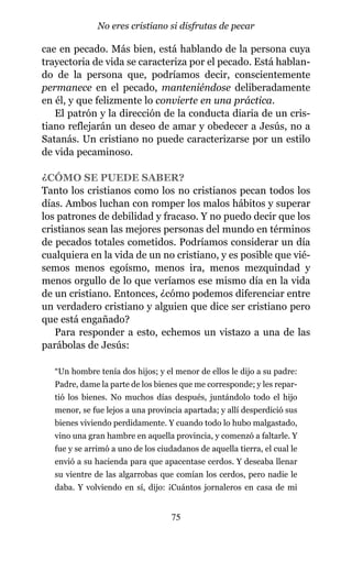 cae en pecado. Más bien, está hablando de la persona cuya
trayectoria de vida se caracteriza por el pecado. Está hablan-
do de la persona que, podríamos decir, conscientemente
permanece en el pecado, manteniéndose deliberadamente
en él, y que felizmente lo convierte en una práctica.
El patrón y la dirección de la conducta diaria de un cris-
tiano reflejarán un deseo de amar y obedecer a Jesús, no a
Satanás. Un cristiano no puede caracterizarse por un estilo
de vida pecaminoso.
¿CÓMO SE PUEDE SABER?
Tanto los cristianos como los no cristianos pecan todos los
días. Ambos luchan con romper los malos hábitos y superar
los patrones de debilidad y fracaso. Y no puedo decir que los
cristianos sean las mejores personas del mundo en términos
de pecados totales cometidos. Podríamos considerar un día
cualquiera en la vida de un no cristiano, y es posible que vié-
semos menos egoísmo, menos ira, menos mezquindad y
menos orgullo de lo que veríamos ese mismo día en la vida
de un cristiano. Entonces, ¿cómo podemos diferenciar entre
un verdadero cristiano y alguien que dice ser cristiano pero
que está engañado?
Para responder a esto, echemos un vistazo a una de las
parábolas de Jesús:
“Un hombre tenía dos hijos; y el menor de ellos le dijo a su padre:
Padre, dame la parte de los bienes que me corresponde; y les repar-
tió los bienes. No muchos días después, juntándolo todo el hijo
menor, se fue lejos a una provincia apartada; y allí desperdició sus
bienes viviendo perdidamente. Y cuando todo lo hubo malgastado,
vino una gran hambre en aquella provincia, y comenzó a faltarle. Y
fue y se arrimó a uno de los ciudadanos de aquella tierra, el cual le
envió a su hacienda para que apacentase cerdos. Y deseaba llenar
su vientre de las algarrobas que comían los cerdos, pero nadie le
daba. Y volviendo en sí, dijo: ¡Cuántos jornaleros en casa de mi
75
No eres cristiano si disfrutas de pecar
 