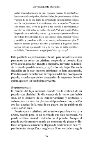 padre tienen abundancia de pan, y yo aquí perezco de hambre! Me
levantaré e iré a mi padre, y le diré: Padre, he pecado contra el cielo
y contra ti. Ya no soy digno de ser llamado tu hijo; hazme como a
uno de tus jornaleros. Y levantándose, vino a su padre. Y cuando
aún estaba lejos, lo vio su padre, y fue movido a misericordia, y
corrió, y se echó sobre su cuello, y le besó. Y el hijo le dijo: Padre,
he pecado contra el cielo y contra ti, y ya no soy digno de ser llama-
do tu hijo. Pero el padre dijo a sus siervos: Sacad el mejor vestido
y vestidle; y poned un anillo en su mano, y calzado en sus pies. Y
traed el becerro gordo y matadlo, y comamos y hagamos fiesta;
porque este mi hijo muerto era, y ha revivido; se había perdido, y
es hallado. Y comenzaron a regocijarse” (Lc. 15:11-24).6
Esta parábola es particularmente útil para nosotros cuando
pensamos en cómo un cristiano responde al pecado. Este
joven era un pecador. Insultó a su padre, derrochó su heren-
cia viviendo perdidamente, y cayó a lo más bajo. Esa es la
situación en la que muchos cristianos se han encontrado.
Pero tres cosas caracterizan la respuesta del hijo pródigo a su
pecado, y son las que deben caracterizar la respuesta de cual-
quiera que sea un verdadero creyente.
Repugnancia
El cambio del hijo comenzó cuando vio la realidad de su
pecado con claridad. Se dio cuenta de lo tonto que había
sido, de lo ofensivo de su comportamiento y actitudes, y
cuán repulsivos eran los placeres del pecado en comparación
con las alegrías de la casa de su padre. En las palabras de
Jesús, volvió en sí.
Puesto que un cristiano está muerto al pecado y vivo para
Cristo, cuando peca, se da cuenta de que algo no encaja. No
puede sentirse cómodo viviendo en el pecado. Aunque el
pecado puede proporcionarle un momento de placer y dis-
frute, después se encuentra plagado de sentimientos de arre-
pentimiento, decepción y vergüenza. Si un verdadero segui-
76
¿Soy realmente cristiano?
 