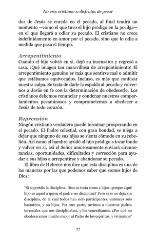 dor de Jesús se enreda en el pecado, al final tendrá un
momento —como el que tuvo el hijo pródigo en la pocilga—
en el que llegará a odiar su pecado. El cristiano no crece
indefinidamente en amor por el pecado, sino que lo odia a
medida que pasa el tiempo.
Arrepentimiento
Cuando el hijo volvió en sí, dejó su insensatez y regresó a
casa. ¡Qué imagen tan maravillosa de arrepentimiento! El
arrepentimiento genuino es más que sentirse mal o admitir
que estábamos equivocados. Incluso, es más que confesar
nuestra culpa. Se trata de darle la espalda al pecado y volver-
nos a Jesús en fe con la determinación de obedecerle. Los
cristianos debemos renunciar y condenar nuestros compor-
tamientos pecaminosos y comprometemos a obedecer a
Jesús de todo corazón.
Reprensión
Ningún cristiano verdadero puede terminar prosperando en
el pecado. El Padre celestial, con gran bondad, se niega a
dejar que ninguno de sus hijos se sienta cómodo en su rebe-
lión. Así como el hambre ayudó al hijo pródigo a tocar fondo
y volver en sí, así el Señor amorosamente enviará circuns-
tancias, oportunidades, dificultades y corrección para ayu-
dar a sus hijos a arrepentirse y abandonar su pecado.
El libro de Hebreos nos dice que esta disciplina es una de
las maneras por las que podemos saber que somos hijos de
Dios:
“Si soportáis la disciplina, Dios os trata como a hijos; porque ¿qué
hijo es aquel a quien el padre no disciplina? Pero si se os deja sin
disciplina, de la cual todos han sido participantes, entonces sois
bastardos, y no hijos. Por otra parte, tuvimos a nuestros padres
terrenales que nos disciplinaban, y los venerábamos. ¿Por qué no
obedeceremos mucho mejor al Padre de los espíritus, y viviremos?
77
No eres cristiano si disfrutas de pecar
 