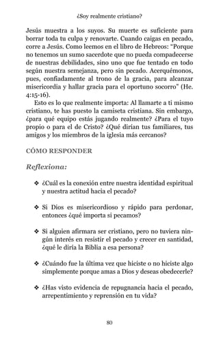 Jesús muestra a los suyos. Su muerte es suficiente para
borrar toda tu culpa y renovarte. Cuando caigas en pecado,
corre a Jesús. Como leemos en el libro de Hebreos: “Porque
no tenemos un sumo sacerdote que no pueda compadecerse
de nuestras debilidades, sino uno que fue tentado en todo
según nuestra semejanza, pero sin pecado. Acerquémonos,
pues, confiadamente al trono de la gracia, para alcanzar
misericordia y hallar gracia para el oportuno socorro” (He.
4:15-16).
Esto es lo que realmente importa: Al llamarte a ti mismo
cristiano, te has puesto la camiseta cristiana. Sin embargo,
¿para qué equipo estás jugando realmente? ¿Para el tuyo
propio o para el de Cristo? ¿Qué dirían tus familiares, tus
amigos y los miembros de la iglesia más cercanos?
CÓMO RESPONDER
Reflexiona:
v ¿Cuál es la conexión entre nuestra identidad espiritual
y nuestra actitud hacia el pecado?
v Si Dios es misericordioso y rápido para perdonar,
entonces ¿qué importa si pecamos?
v Si alguien afirmara ser cristiano, pero no tuviera nin-
gún interés en resistir el pecado y crecer en santidad,
¿qué le diría la Biblia a esa persona?
v ¿Cuándo fue la última vez que hiciste o no hiciste algo
simplemente porque amas a Dios y deseas obedecerle?
v ¿Has visto evidencia de repugnancia hacia el pecado,
arrepentimiento y reprensión en tu vida?
80
¿Soy realmente cristiano?
 