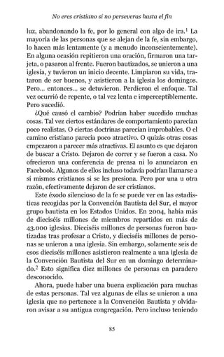 luz, abandonando la fe, por lo general con algo de ira.1 La
mayoría de las personas que se alejan de la fe, sin embargo,
lo hacen más lentamente (y a menudo inconscientemente).
En alguna ocasión repitieron una oración, firmaron una tar-
jeta, o pasaron al frente. Fueron bautizados, se unieron a una
iglesia, y tuvieron un inicio decente. Limpiaron su vida, tra-
taron de ser buenos, y asistieron a la iglesia los domingos.
Pero… entonces… se detuvieron. Perdieron el enfoque. Tal
vez ocurrió de repente, o tal vez lenta e imperceptiblemente.
Pero sucedió.
¿Qué causó el cambio? Podrían haber sucedido muchas
cosas. Tal vez ciertos estándares de comportamiento parecían
poco realistas. O ciertas doctrinas parecían improbables. O el
camino cristiano parecía poco atractivo. O quizás otras cosas
empezaron a parecer más atractivas. El asunto es que dejaron
de buscar a Cristo. Dejaron de correr y se fueron a casa. No
ofrecieron una conferencia de prensa ni lo anunciaron en
Facebook. Algunos de ellos incluso todavía podrían llamarse a
sí mismos cristianos si se les presiona. Pero por una u otra
razón, efectivamente dejaron de ser cristianos.
Este éxodo silencioso de la fe se puede ver en las estadís-
ticas recogidas por la Convención Bautista del Sur, el mayor
grupo bautista en los Estados Unidos. En 2004, había más
de dieciséis millones de miembros repartidos en más de
43.000 iglesias. Dieciséis millones de personas fueron bau-
tizadas tras profesar a Cristo, y dieciséis millones de perso-
nas se unieron a una iglesia. Sin embargo, solamente seis de
esos dieciséis millones asistieron realmente a una iglesia de
la Convención Bautista del Sur en un domingo determina-
do.2 Esto significa diez millones de personas en paradero
desconocido.
Ahora, puede haber una buena explicación para muchas
de estas personas. Tal vez algunas de ellas se unieron a una
iglesia que no pertenece a la Convención Bautista y olvida-
ron avisar a su antigua congregación. Pero incluso teniendo
85
No eres cristiano si no perseveras hasta el fin
 