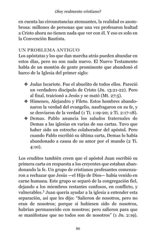 en cuenta las circunstancias atenuantes, la realidad es asom-
brosa: millones de personas que una vez profesaron lealtad
a Cristo ahora no tienen nada que ver con él. Y eso es solo en
la Convención Bautista.
UN PROBLEMA ANTIGUO
Los apóstatas y los que dan marcha atrás pueden abundar en
estos días, pero no son nada nuevo. El Nuevo Testamento
habla de un montón de gente prominente que abandonó el
barco de la Iglesia del primer siglo:
v Judas Iscariote. Fue el abuelito de todos ellos. Pareció
un verdadero discípulo de Cristo (Jn. 13:21-22). Pero
al final, traicionó a Jesús y se mató (Mt. 27:5).
v Himeneo, Alejandro y Fileto. Estos hombres abando-
naron la verdad del evangelio, naufragaron en su fe, y
se desviaron de la verdad (1 Ti. 1:19-20; 2 Ti. 2:17-18).
v Demas. Pablo anuncia los saludos fraternales de
Demas a las iglesias en varias de sus cartas. Tuvo que
haber sido un estrecho colaborador del apóstol. Pero
cuando Pablo escribió su última carta, Demas lo había
abandonado a causa de su amor por el mundo (2 Ti.
4:10).
Los eruditos también creen que el apóstol Juan escribió su
primera carta en respuesta a los creyentes que estaban aban-
donando la fe. Un grupo de cristianos profesantes comenza-
ron a rechazar que Jesús —el Hijo de Dios— había venido en
carne humana. Este grupo se separó de la congregación fiel,
dejando a los miembros restantes confusos, en conflicto, y
vulnerables.3 Juan quería ayudar a la iglesia a entender esta
separación, así que les dijo: “Salieron de nosotros, pero no
eran de nosotros; porque si hubiesen sido de nosotros,
habrían permanecido con nosotros; pero salieron para que
se manifestase que no todos son de nosotros” (1 Jn. 2:19).
86
¿Soy realmente cristiano?
 
