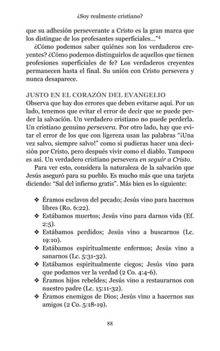 que su adhesión perseverante a Cristo es la gran marca que
los distingue de los profesantes superficiales…”4
¿Cómo podemos saber quiénes son los verdaderos cre-
yentes? ¿Cómo podemos distinguirlos de aquellos que tienen
profesiones superficiales de fe? Los verdaderos creyentes
permanecen hasta el final. Su unión con Cristo persevera y
nunca desaparece.
JUSTO EN EL CORAZÓN DEL EVANGELIO
Observa que hay dos errores que deben evitarse aquí. Por un
lado, tenemos que evitar el error de decir que se puede per-
der la salvación. Un verdadero cristiano no puede perderla.
Un cristiano genuino persevera. Por otro lado, hay que evi-
tar el error de los que con ligereza usan las palabras “¡Una
vez salvo, siempre salvo!” como si pudieras hacer una deci-
sión por Cristo, pero después vivir como el diablo. Tampoco
es así. Un verdadero cristiano persevera en seguir a Cristo.
Para ver esto, considera la naturaleza de la salvación que
Jesús aseguró para su pueblo. Es mucho más que una tarjeta
diciendo: “Sal del infierno gratis”. Más bien es lo siguiente:
v Éramos esclavos del pecado; Jesús vino para hacernos
libres (Ro. 6:22).
v Estábamos muertos; Jesús vino para darnos vida (Ef.
2:5).
v Estábamos perdidos; Jesús vino a buscarnos (Lc.
19:10).
v Estábamos espiritualmente enfermos; Jesús vino a
sanarnos (Lc. 5:31-32).
v Estábamos espiritualmente ciegos; Jesús vino para
que podamos ver la verdad (2 Co. 4:4-6).
v Éramos hijos rebeldes; Jesús vino a restaurarnos con
nuestro padre (Lc. 15:11-32).
v Éramos enemigos de Dios; Jesús vino a hacernos sus
amigos (2 Co. 5:18-19).
88
¿Soy realmente cristiano?
 