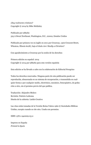 ¿Soy realmente cristiano?
Copyright © 2014 by Mike McKinley
Publicado por 9Marks
525 A Street Northeast, Washington, D.C., 20002, Estados Unidos
Publicado por primera vez en inglés en 2011 por Crossway, 1300 Crescent Street,
Wheaton, Illinois 60187, bajo el título Am I Really a Christian?
Con agradecimiento a Crossway por la cesión de los derechos
Primera edición en español: 2014
Copyright © 2014 por 9Marks para esta versión española
Esta edición se ha llevado a cabo con la colaboración de Editorial Peregrino
Todos los derechos reservados. Ninguna parte de esta publicación puede ser
reproducida, almacenada en un sistema de recuperación, o transmitida en cual-
quier forma o por cualquier medio, electrónico, mecánico, fotocopiativo, de graba-
ción u otro, sin el permiso previo del que publica.
Traducción: Alejandro Molero
Revisión: Patricio Ledesma
Diseño de la cubierta: Latido Creativo
Las citas están tomadas de la Versión Reina-Valera 1960 © Sociedades Bíblicas
Unidas, excepto cuando se cite otra. Usada con persmiso.
ISBN: 978-1-940009-03-2
Impreso en España
Printed in Spain
 