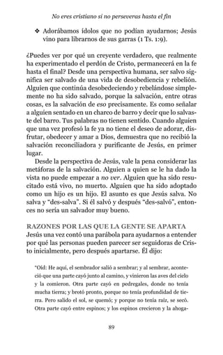 v Adorábamos ídolos que no podían ayudarnos; Jesús
vino para librarnos de sus garras (1 Ts. 1:9).
¿Puedes ver por qué un creyente verdadero, que realmente
ha experimentado el perdón de Cristo, permanecerá en la fe
hasta el final? Desde una perspectiva humana, ser salvo sig-
nifica ser salvado de una vida de desobediencia y rebelión.
Alguien que continúa desobedeciendo y rebelándose simple-
mente no ha sido salvado, porque la salvación, entre otras
cosas, es la salvación de eso precisamente. Es como señalar
a alguien sentado en un charco de barro y decir que lo salvas-
te del barro. Tus palabras no tienen sentido. Cuando alguien
que una vez profesó la fe ya no tiene el deseo de adorar, dis-
frutar, obedecer y amar a Dios, demuestra que no recibió la
salvación reconciliadora y purificante de Jesús, en primer
lugar.
Desde la perspectiva de Jesús, vale la pena considerar las
metáforas de la salvación. Alguien a quien se le ha dado la
vista no puede empezar a no ver. Alguien que ha sido resu-
citado está vivo, no muerto. Alguien que ha sido adoptado
como un hijo es un hijo. El asunto es que Jesús salva. No
salva y “des-salva”. Si él salvó y después “des-salvó”, enton-
ces no sería un salvador muy bueno.
RAZONES POR LAS QUE LA GENTE SE APARTA
Jesús una vez contó una parábola para ayudarnos a entender
por qué las personas pueden parecer ser seguidoras de Cris-
to inicialmente, pero después apartarse. Él dijo:
“Oíd: He aquí, el sembrador salió a sembrar; y al sembrar, aconte-
ció que una parte cayó junto al camino, y vinieron las aves del cielo
y la comieron. Otra parte cayó en pedregales, donde no tenía
mucha tierra; y brotó pronto, porque no tenía profundidad de tie-
rra. Pero salido el sol, se quemó; y porque no tenía raíz, se secó.
Otra parte cayó entre espinos; y los espinos crecieron y la ahoga-
89
No eres cristiano si no perseveras hasta el fin
 