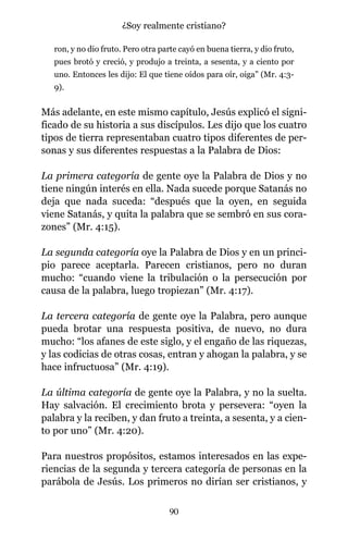 ron, y no dio fruto. Pero otra parte cayó en buena tierra, y dio fruto,
pues brotó y creció, y produjo a treinta, a sesenta, y a ciento por
uno. Entonces les dijo: El que tiene oídos para oír, oiga” (Mr. 4:3-
9).
Más adelante, en este mismo capítulo, Jesús explicó el signi-
ficado de su historia a sus discípulos. Les dijo que los cuatro
tipos de tierra representaban cuatro tipos diferentes de per-
sonas y sus diferentes respuestas a la Palabra de Dios:
La primera categoría de gente oye la Palabra de Dios y no
tiene ningún interés en ella. Nada sucede porque Satanás no
deja que nada suceda: “después que la oyen, en seguida
viene Satanás, y quita la palabra que se sembró en sus cora-
zones” (Mr. 4:15).
La segunda categoría oye la Palabra de Dios y en un princi-
pio parece aceptarla. Parecen cristianos, pero no duran
mucho: “cuando viene la tribulación o la persecución por
causa de la palabra, luego tropiezan” (Mr. 4:17).
La tercera categoría de gente oye la Palabra, pero aunque
pueda brotar una respuesta positiva, de nuevo, no dura
mucho: “los afanes de este siglo, y el engaño de las riquezas,
y las codicias de otras cosas, entran y ahogan la palabra, y se
hace infructuosa” (Mr. 4:19).
La última categoría de gente oye la Palabra, y no la suelta.
Hay salvación. El crecimiento brota y persevera: “oyen la
palabra y la reciben, y dan fruto a treinta, a sesenta, y a cien-
to por uno” (Mr. 4:20).
Para nuestros propósitos, estamos interesados en las expe-
riencias de la segunda y tercera categoría de personas en la
parábola de Jesús. Los primeros no dirían ser cristianos, y
90
¿Soy realmente cristiano?
 