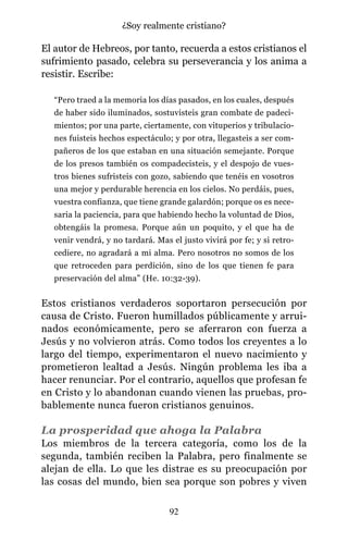 El autor de Hebreos, por tanto, recuerda a estos cristianos el
sufrimiento pasado, celebra su perseverancia y los anima a
resistir. Escribe:
“Pero traed a la memoria los días pasados, en los cuales, después
de haber sido iluminados, sostuvisteis gran combate de padeci-
mientos; por una parte, ciertamente, con vituperios y tribulacio-
nes fuisteis hechos espectáculo; y por otra, llegasteis a ser com-
pañeros de los que estaban en una situación semejante. Porque
de los presos también os compadecisteis, y el despojo de vues-
tros bienes sufristeis con gozo, sabiendo que tenéis en vosotros
una mejor y perdurable herencia en los cielos. No perdáis, pues,
vuestra confianza, que tiene grande galardón; porque os es nece-
saria la paciencia, para que habiendo hecho la voluntad de Dios,
obtengáis la promesa. Porque aún un poquito, y el que ha de
venir vendrá, y no tardará. Mas el justo vivirá por fe; y si retro-
cediere, no agradará a mi alma. Pero nosotros no somos de los
que retroceden para perdición, sino de los que tienen fe para
preservación del alma” (He. 10:32-39).
Estos cristianos verdaderos soportaron persecución por
causa de Cristo. Fueron humillados públicamente y arrui-
nados económicamente, pero se aferraron con fuerza a
Jesús y no volvieron atrás. Como todos los creyentes a lo
largo del tiempo, experimentaron el nuevo nacimiento y
prometieron lealtad a Jesús. Ningún problema les iba a
hacer renunciar. Por el contrario, aquellos que profesan fe
en Cristo y lo abandonan cuando vienen las pruebas, pro-
bablemente nunca fueron cristianos genuinos.
La prosperidad que ahoga la Palabra
Los miembros de la tercera categoría, como los de la
segunda, también reciben la Palabra, pero finalmente se
alejan de ella. Lo que les distrae es su preocupación por
las cosas del mundo, bien sea porque son pobres y viven
92
¿Soy realmente cristiano?
 