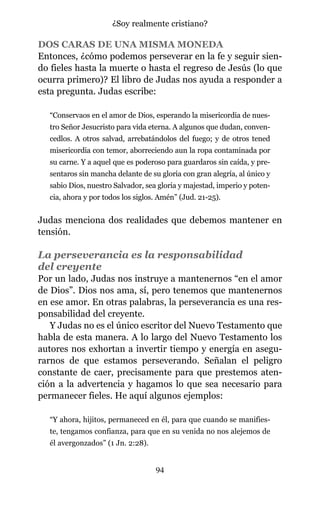 DOS CARAS DE UNA MISMA MONEDA
Entonces, ¿cómo podemos perseverar en la fe y seguir sien-
do fieles hasta la muerte o hasta el regreso de Jesús (lo que
ocurra primero)? El libro de Judas nos ayuda a responder a
esta pregunta. Judas escribe:
“Conservaos en el amor de Dios, esperando la misericordia de nues-
tro Señor Jesucristo para vida eterna. A algunos que dudan, conven-
cedlos. A otros salvad, arrebatándolos del fuego; y de otros tened
misericordia con temor, aborreciendo aun la ropa contaminada por
su carne. Y a aquel que es poderoso para guardaros sin caída, y pre-
sentaros sin mancha delante de su gloria con gran alegría, al único y
sabio Dios, nuestro Salvador, sea gloria y majestad, imperio y poten-
cia, ahora y por todos los siglos. Amén” (Jud. 21-25).
Judas menciona dos realidades que debemos mantener en
tensión.
La perseverancia es la responsabilidad
del creyente
Por un lado, Judas nos instruye a mantenernos “en el amor
de Dios”. Dios nos ama, sí, pero tenemos que mantenernos
en ese amor. En otras palabras, la perseverancia es una res-
ponsabilidad del creyente.
Y Judas no es el único escritor del Nuevo Testamento que
habla de esta manera. A lo largo del Nuevo Testamento los
autores nos exhortan a invertir tiempo y energía en asegu-
rarnos de que estamos perseverando. Señalan el peligro
constante de caer, precisamente para que prestemos aten-
ción a la advertencia y hagamos lo que sea necesario para
permanecer fieles. He aquí algunos ejemplos:
“Y ahora, hijitos, permaneced en él, para que cuando se manifies-
te, tengamos confianza, para que en su venida no nos alejemos de
él avergonzados” (1 Jn. 2:28).
94
¿Soy realmente cristiano?
 