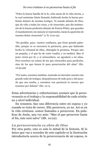 “Pelea la buena batalla de la fe, echa mano de la vida eterna, a
la cual asimismo fuiste llamado, habiendo hecho la buena pro-
fesión delante de muchos testigos. Te mando delante de Dios,
que da vida a todas las cosas, y de Jesucristo, que dio testimo-
nio de la buena profesión delante de Poncio Pilato, que guardes
el mandamiento sin mácula ni reprensión, hasta la aparición de
nuestro Señor Jesucristo” (1 Ti. 6:12-14).
“No perdáis, pues, vuestra confianza, que tiene grande galar-
dón; porque os es necesaria la paciencia, para que habiendo
hecho la voluntad de Dios, obtengáis la promesa. Porque aún
un poquito, y el que ha de venir vendrá, y no tardará. Mas el
justo vivirá por fe; y si retrocediere, no agradará a mi alma.
Pero nosotros no somos de los que retroceden para perdición,
sino de los que tienen fe para preservación del alma” (He.
10:35-39).
“Por tanto, nosotros también, teniendo en derredor nuestro tan
grande nube de testigos, despojémonos de todo peso y del peca-
do que nos asedia, y corramos con paciencia la carrera que
tenemos por delante” (He. 12:1).
Estas advertencias y exhortaciones asumen que la perse-
verancia es el trabajo y la responsabilidad de cada cristia-
no a nivel individual.
En resumen, hay una diferencia entre mi esposa y yo
cuando se trata de correr. Ella persevera, yo no. Así es en
la vida cristiana: somos llamados a perseverar. En pala-
bras de Jesús, una vez más: “Mas el que persevere hasta
el fin, éste será salvo” (Mt. 10:22).
La perseverancia es obra de Dios
Por otra parte, esto es solo la mitad de la historia. Si lo
único que vas a recordar de este capítulo es la ilustración
introductoria acerca de la perseverancia de mi esposa, te
95
No eres cristiano si no perseveras hasta el fin
 