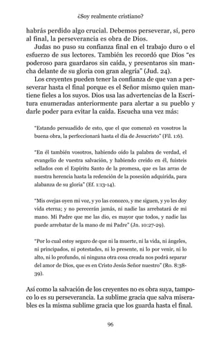 habrás perdido algo crucial. Debemos perseverar, sí, pero
al final, la perseverancia es obra de Dios.
Judas no puso su confianza final en el trabajo duro o el
esfuerzo de sus lectores. También les recordó que Dios “es
poderoso para guardaros sin caída, y presentaros sin man-
cha delante de su gloria con gran alegría” (Jud. 24).
Los creyentes pueden tener la confianza de que van a per-
severar hasta el final porque es el Señor mismo quien man-
tiene fieles a los suyos. Dios usa las advertencias de la Escri-
tura enumeradas anteriormente para alertar a su pueblo y
darle poder para evitar la caída. Escucha una vez más:
“Estando persuadido de esto, que el que comenzó en vosotros la
buena obra, la perfeccionará hasta el día de Jesucristo” (Fil. 1:6).
“En él también vosotros, habiendo oído la palabra de verdad, el
evangelio de vuestra salvación, y habiendo creído en él, fuisteis
sellados con el Espíritu Santo de la promesa, que es las arras de
nuestra herencia hasta la redención de la posesión adquirida, para
alabanza de su gloria” (Ef. 1:13-14).
“Mis ovejas oyen mi voz, y yo las conozco, y me siguen, y yo les doy
vida eterna; y no perecerán jamás, ni nadie las arrebatará de mi
mano. Mi Padre que me las dio, es mayor que todos, y nadie las
puede arrebatar de la mano de mi Padre” (Jn. 10:27-29).
“Por lo cual estoy seguro de que ni la muerte, ni la vida, ni ángeles,
ni principados, ni potestades, ni lo presente, ni lo por venir, ni lo
alto, ni lo profundo, ni ninguna otra cosa creada nos podrá separar
del amor de Dios, que es en Cristo Jesús Señor nuestro” (Ro. 8:38-
39).
Así como la salvación de los creyentes no es obra suya, tampo-
co lo es su perseverancia. La sublime gracia que salva misera-
bles es la misma sublime gracia que los guarda hasta el final.
96
¿Soy realmente cristiano?
 