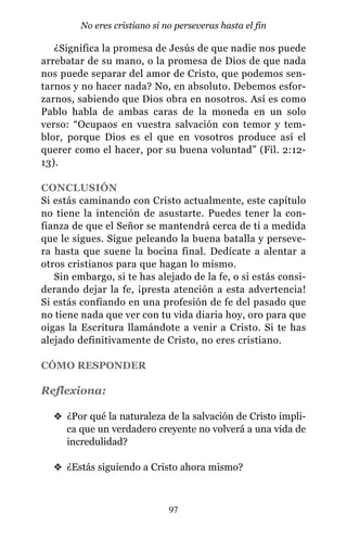 ¿Significa la promesa de Jesús de que nadie nos puede
arrebatar de su mano, o la promesa de Dios de que nada
nos puede separar del amor de Cristo, que podemos sen-
tarnos y no hacer nada? No, en absoluto. Debemos esfor-
zarnos, sabiendo que Dios obra en nosotros. Así es como
Pablo habla de ambas caras de la moneda en un solo
verso: “Ocupaos en vuestra salvación con temor y tem-
blor, porque Dios es el que en vosotros produce así el
querer como el hacer, por su buena voluntad” (Fil. 2:12-
13).
CONCLUSIÓN
Si estás caminando con Cristo actualmente, este capítulo
no tiene la intención de asustarte. Puedes tener la con-
fianza de que el Señor se mantendrá cerca de ti a medida
que le sigues. Sigue peleando la buena batalla y perseve-
ra hasta que suene la bocina final. Dedícate a alentar a
otros cristianos para que hagan lo mismo.
Sin embargo, si te has alejado de la fe, o si estás consi-
derando dejar la fe, ¡presta atención a esta advertencia!
Si estás confiando en una profesión de fe del pasado que
no tiene nada que ver con tu vida diaria hoy, oro para que
oigas la Escritura llamándote a venir a Cristo. Si te has
alejado definitivamente de Cristo, no eres cristiano.
CÓMO RESPONDER
Reflexiona:
v ¿Por qué la naturaleza de la salvación de Cristo impli-
ca que un verdadero creyente no volverá a una vida de
incredulidad?
v ¿Estás siguiendo a Cristo ahora mismo?
97
No eres cristiano si no perseveras hasta el fin
 