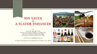 SOY SAUCE
IS
A FLAVOR ENHANCER
By
Kevin KF Ng, MD, PhD.
Former Associate Professor of Medicine
Division of Clinical Pharmacology
University of Miami, Miami, FL., USA
Email: kevinng68@gmail.com
A Slide Presentation for HealthCare Providers Jan 2023
 