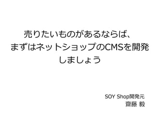 売りたいものがあるならば、 
まずはネットショップのCMSを開発 
しましょう 
SOY Shop開発元 
齋藤 毅 
 