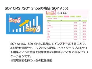 SOY CMS /SOY Shopの補足(SOY App) 
SOY Appは、SOY CMSに追加してインストールすることで、 
お問合せ管理やメールマガジン配信、ネットショップ/ECサイ 
ト構築といった機能を簡単便利に利用することができる...