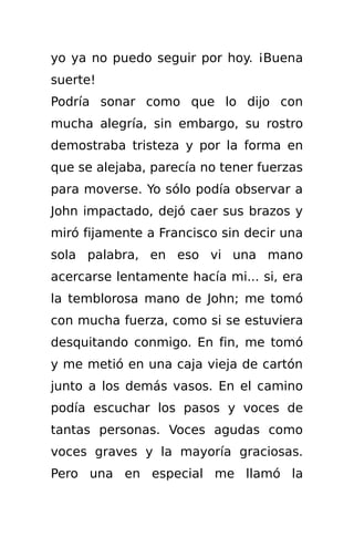 yo ya no puedo seguir por hoy. ¡Buena
suerte!
Podría sonar como que lo dijo con
mucha alegría, sin embargo, su rostro
demostraba tristeza y por la forma en
que se alejaba, parecía no tener fuerzas
para moverse. Yo sólo podía observar a
John impactado, dejó caer sus brazos y
miró fijamente a Francisco sin decir una
sola palabra, en eso vi una mano
acercarse lentamente hacía mi... si, era
la temblorosa mano de John; me tomó
con mucha fuerza, como si se estuviera
desquitando conmigo. En fin, me tomó
y me metió en una caja vieja de cartón
junto a los demás vasos. En el camino
podía escuchar los pasos y voces de
tantas personas. Voces agudas como
voces graves y la mayoría graciosas.
Pero una en especial me llamó la
 