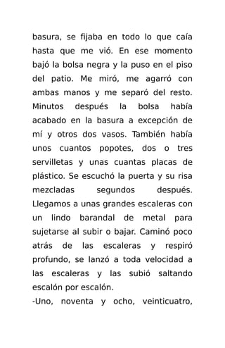 basura, se fijaba en todo lo que caía
hasta que me vió. En ese momento
bajó la bolsa negra y la puso en el piso
del patio. Me miró, me agarró con
ambas manos y me separó del resto.
Minutos       después       la       bolsa        había
acabado en la basura a excepción de
mí y otros dos vasos. También había
unos    cuantos      popotes,        dos      o    tres
servilletas y unas cuantas placas de
plástico. Se escuchó la puerta y su risa
mezcladas            segundos                después.
Llegamos a unas grandes escaleras con
un    lindo   barandal          de    metal       para
sujetarse al subir o bajar. Caminó poco
atrás    de    las       escaleras       y    respiró
profundo, se lanzó a toda velocidad a
las    escaleras     y    las    subió       saltando
escalón por escalón.
-Uno, noventa y ocho, veinticuatro,
 