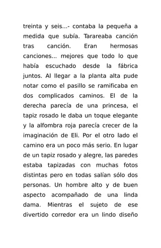 treinta y seis...- contaba la pequeña a
medida que subía. Tarareaba canción
tras      canción.         Eran      hermosas
canciones... mejores que todo lo que
había     escuchado    desde       la    fábrica
juntos. Al llegar a la planta alta pude
notar como el pasillo se ramificaba en
dos complicados caminos. El de la
derecha parecía de una princesa, el
tapiz rosado le daba un toque elegante
y la alfombra roja parecía crecer de la
imaginación de Eli. Por el otro lado el
camino era un poco más serio. En lugar
de un tapiz rosado y alegre, las paredes
estaba tapizadas con muchas fotos
distintas pero en todas salían sólo dos
personas. Un hombre alto y de buen
aspecto    acompañado         de   una       linda
dama.     Mientras    el    sujeto      de    ese
divertido corredor era un lindo diseño
 