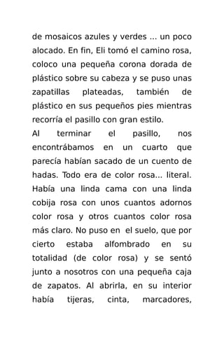 de mosaicos azules y verdes ... un poco
alocado. En fin, Eli tomó el camino rosa,
coloco una pequeña corona dorada de
plástico sobre su cabeza y se puso unas
zapatillas     plateadas,        también       de
plástico en sus pequeños pies mientras
recorría el pasillo con gran estilo.
Al       terminar      el      pasillo,        nos
encontrábamos         en    un    cuarto       que
parecía habían sacado de un cuento de
hadas. Todo era de color rosa... literal.
Había una linda cama con una linda
cobija rosa con unos cuantos adornos
color rosa y otros cuantos color rosa
más claro. No puso en el suelo, que por
cierto     estaba     alfombrado          en    su
totalidad (de color rosa) y se sentó
junto a nosotros con una pequeña caja
de zapatos. Al abrirla, en su interior
había      tijeras,   cinta,      marcadores,
 