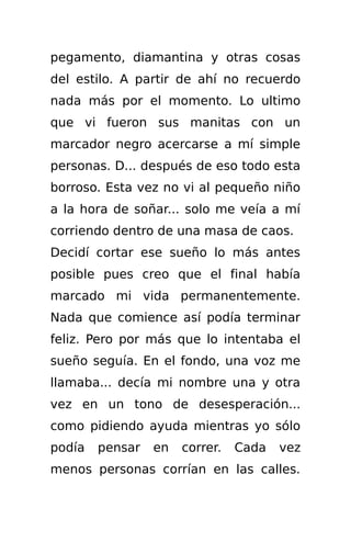 pegamento, diamantina y otras cosas
del estilo. A partir de ahí no recuerdo
nada más por el momento. Lo ultimo
que vi fueron sus manitas con un
marcador negro acercarse a mí simple
personas. D... después de eso todo esta
borroso. Esta vez no vi al pequeño niño
a la hora de soñar... solo me veía a mí
corriendo dentro de una masa de caos.
Decidí cortar ese sueño lo más antes
posible pues creo que el final había
marcado mi vida permanentemente.
Nada que comience así podía terminar
feliz. Pero por más que lo intentaba el
sueño seguía. En el fondo, una voz me
llamaba... decía mi nombre una y otra
vez en un tono de desesperación...
como pidiendo ayuda mientras yo sólo
podía   pensar   en   correr.   Cada   vez
menos personas corrían en las calles.
 