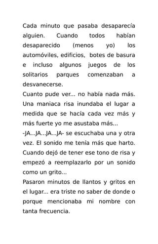 Cada minuto que pasaba desaparecía
alguien.      Cuando     todos         habían
desaparecido        (menos       yo)      los
automóviles, edificios, botes de basura
e   incluso   algunos    juegos    de     los
solitarios    parques   comenzaban         a
desvanecerse.
Cuanto pude ver... no había nada más.
Una maniaca risa inundaba el lugar a
medida que se hacía cada vez más y
más fuerte yo me asustaba más...
-JA...JA...JA...JA- se escuchaba una y otra
vez. El sonido me tenía más que harto.
Cuando dejó de tener ese tono de risa y
empezó a reemplazarlo por un sonido
como un grito...
Pasaron minutos de llantos y gritos en
el lugar... era triste no saber de donde o
porque mencionaba mi nombre con
tanta frecuencia.
 