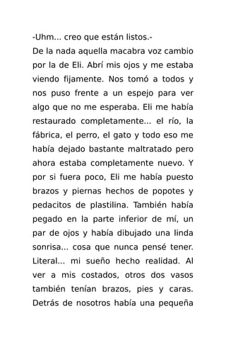 -Uhm... creo que están listos.-
De la nada aquella macabra voz cambio
por la de Eli. Abrí mis ojos y me estaba
viendo fijamente. Nos tomó a todos y
nos puso frente a un espejo para ver
algo que no me esperaba. Eli me había
restaurado completamente... el río, la
fábrica, el perro, el gato y todo eso me
había dejado bastante maltratado pero
ahora estaba completamente nuevo. Y
por si fuera poco, Eli me había puesto
brazos y piernas hechos de popotes y
pedacitos de plastilina. También había
pegado en la parte inferior de mí, un
par de ojos y había dibujado una linda
sonrisa... cosa que nunca pensé tener.
Literal... mi sueño hecho realidad. Al
ver a mis costados, otros dos vasos
también tenían brazos, pies y caras.
Detrás de nosotros había una pequeña
 