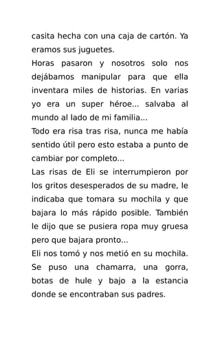 casita hecha con una caja de cartón. Ya
eramos sus juguetes.
Horas pasaron y nosotros solo nos
dejábamos manipular para que ella
inventara miles de historias. En varias
yo era un super héroe... salvaba al
mundo al lado de mi familia...
Todo era risa tras risa, nunca me había
sentido útil pero esto estaba a punto de
cambiar por completo...
Las risas de Eli se interrumpieron por
los gritos desesperados de su madre, le
indicaba que tomara su mochila y que
bajara lo más rápido posible. También
le dijo que se pusiera ropa muy gruesa
pero que bajara pronto...
Eli nos tomó y nos metió en su mochila.
Se puso una chamarra, una gorra,
botas de hule y bajo a la estancia
donde se encontraban sus padres.
 