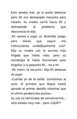 Esto estaba mal, yo lo podía detectar
pero Eli era demasiado inocente para
notarlo. Su madre corrió hacia Eli y
disfrazando        el         problema        que
desconocía le dijo.
-Eli vamos a jugar un divertido juego,
pero      tienes        que      seguir       mis
instrucciones      cuidadosamente         ¿va?-
Dijo su madre con la sonrisa más
fingida     que    había      visto,   pero    su
estrategia le había funcionado para
engañar a la pequeña Eli... no a mí.
-Ok mami, te escucho.- Dijo Eli deseosa
de jugar.
-Cuando yo de la señal, correremos al
auto. El primero que llegue habrá
ganado el primer desafío mientras que
el ultimo perderá dos puntos.-
Su voz no terminaba de convencerme...
esto estaba muy mal... pero ¡¿QUÉ?!
 