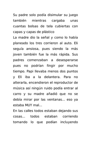 Su padre solo podía disimular su juego
también       mientras       cargaba       unas
cuantas bolsas de tela cubiertas con
capas y capas de plástico
La madre dio la señal y como lo había
planeado los tres corrieron al auto. Eli
seguía ansiosa, pues siendo la más
joven también fue la más rápida. Sus
padres     comenzaban        a     desesperarse
pues     no   podrían     fingir    por   mucho
tiempo. Papi llevaba menos dos puntos
y Eli iba a la delantera. Para no
alterarla, encendieron el reproductor de
música así ningún ruido podía entrar al
carro y su madre añadió que no se
debía mirar por las ventanas... eso ya
estaba MUY mal...
En las calles todos estaban dejando sus
cosas...      todos      estaban      corriendo
tomando       lo   que   podían      incluyendo
 