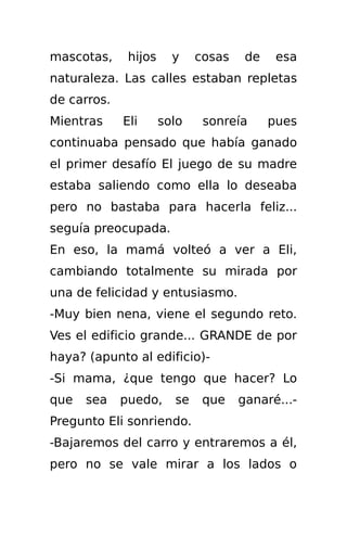 mascotas,     hijos     y    cosas    de    esa
naturaleza. Las calles estaban repletas
de carros.
Mientras     Eli      solo    sonreía      pues
continuaba pensado que había ganado
el primer desafío El juego de su madre
estaba saliendo como ella lo deseaba
pero no bastaba para hacerla feliz...
seguía preocupada.
En eso, la mamá volteó a ver a Eli,
cambiando totalmente su mirada por
una de felicidad y entusiasmo.
-Muy bien nena, viene el segundo reto.
Ves el edificio grande... GRANDE de por
haya? (apunto al edificio)-
-Si mama, ¿que tengo que hacer? Lo
que   sea    puedo,     se    que    ganaré...-
Pregunto Eli sonriendo.
-Bajaremos del carro y entraremos a él,
pero no se vale mirar a los lados o
 