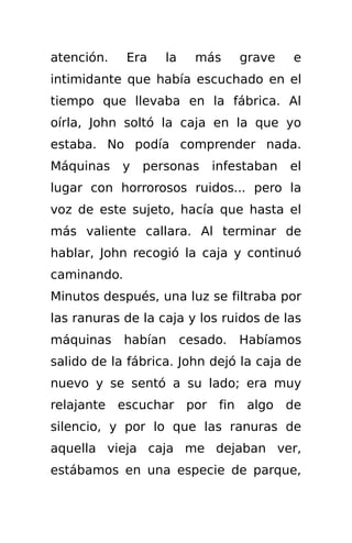 atención.    Era   la     más     grave   e
intimidante que había escuchado en el
tiempo que llevaba en la fábrica. Al
oírla, John soltó la caja en la que yo
estaba. No podía comprender nada.
Máquinas    y   personas    infestaban    el
lugar con horrorosos ruidos... pero la
voz de este sujeto, hacía que hasta el
más valiente callara. Al terminar de
hablar, John recogió la caja y continuó
caminando.
Minutos después, una luz se filtraba por
las ranuras de la caja y los ruidos de las
máquinas     habían     cesado.   Habíamos
salido de la fábrica. John dejó la caja de
nuevo y se sentó a su lado; era muy
relajante escuchar por fin algo de
silencio, y por lo que las ranuras de
aquella vieja caja me dejaban ver,
estábamos en una especie de parque,
 