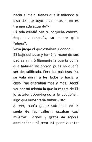 hacia el cielo, tienes que ir mirando al
piso delante tuyo solamente, si no es
trampa ¿de acuerdo?-
Eli solo asintió con su pequeña cabeza.
Segundos     después,     su   madre     grito
“ahora”.
Vaya juego el que estaban jugando...
Eli bajo del auto y tomó la mano de sus
padres y miró fijamente la puerta por la
que habrían de entrar, pues no quería
ser descalificada. Pero las palabras “no
se vale mirar a los lados o hacia el
cielo” me alteraban más y más. Decidí
ver por mí mismo lo que la madre de Eli
le estaba escondiendo a la pequeña...
algo que lamentaría haber visto.
Al ver, había gente sufriendo en el
suelo   de   las   calles...   estaban   casi
muertos... gritos y gritos de agonía
dominaban ahí pero Eli parecía estar
 