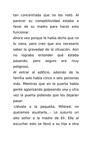 tan concentrada que no los notó. Al
parecer su competitividad estaba a
favor de su madre para hacer esto
funcionar.
Ahora veo porque le había dicho que no
lo viera, pero creo que era necesario
saber la gravedad de la situación. Aún
no   lograba   entender      qué    estaba
pasando,     pero   seguro    era     muy
peligroso.
Al entrar al edificio, además de la
familia solo había cinco o seis personas
más. Mientras que en la puerta había
gente agonizando golpeando una y otra
vez la puerta pidiendo que los dejaran
pasar.
-Llévate a la pequeña, Mildred, no
queremos asustarla...- Le susurro un
alto señor a la madre de Eli. Ella al
escuchar esto se llevó a su hija a otra
 