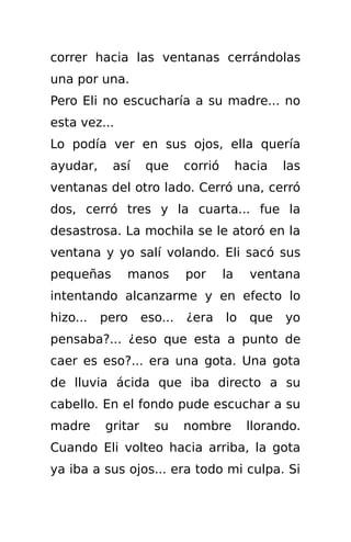 correr hacia las ventanas cerrándolas
una por una.
Pero Eli no escucharía a su madre... no
esta vez...
Lo podía ver en sus ojos, ella quería
ayudar,    así     que      corrió        hacia   las
ventanas del otro lado. Cerró una, cerró
dos, cerró tres y la cuarta... fue la
desastrosa. La mochila se le atoró en la
ventana y yo salí volando. Eli sacó sus
pequeñas      manos         por      la     ventana
intentando alcanzarme y en efecto lo
hizo...   pero     eso...   ¿era     lo     que   yo
pensaba?... ¿eso que esta a punto de
caer es eso?... era una gota. Una gota
de lluvia ácida que iba directo a su
cabello. En el fondo pude escuchar a su
madre     gritar     su     nombre         llorando.
Cuando Eli volteo hacia arriba, la gota
ya iba a sus ojos... era todo mi culpa. Si
 