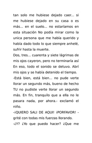 tan solo me hubiese dejado caer... si
me hubiese dejado en su casa o es
más... en el suelo... no estaríamos en
esta situación No podía mirar como la
unica persona que me había querido y
había dado todo lo que siempre anhelé,
sufrir hasta la muerte.
Dos, tres... cuarenta y siete lágrimas de
mis ojos cayeron, pero no terminaría así
En eso, todo el sonido se detuvo. Abrí
mis ojos y se había detenido el tiempo.
-Está bien, está bien... no pude verte
llorar un segundo más, bueno de hecho
TU no pudiste verte llorar un segundo
más. En fin, tranquilo que a ella no le
pasara nada, por ahora.- exclamó el
niño.
-¡QUIERO SALI DE AQUI! ¡PORFAVOR! -
grité con todas mis fuerzas llorando.
-¿Y? ¿Yo que puedo hacer? ¿Que me
 