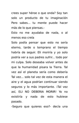 crees super héroe o que onda? Soy tan
solo un producto de tu imaginación
Pero sabes... tu mente puede hacer
más de lo que piensas.-
Esto no me ayudaba de nada, o al
menos eso creía
Solo podía pensar que esto no sería
eterno, tarde o temprano el tiempo
habría de seguir. Eli moriría y yo solo
podría ver a sus padres sufrir... todo por
mi culpa. Solo deseaba volver antes de
que la humanidad pisara la Tierra. Tal
vez así el planeta sería como debería
Tal vez... solo tal vez de esta manera el
aire y el agua podrían continuar siendo
seguros y lo más importante. ¡Tal vez
así, ELI NO DEBERIA MORIR! Yo no
existiría   y   nada   de   esto   hubiese
pasado.
-Seguro que quieres eso?- decía una
 