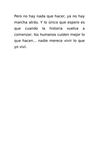 Pero no hay nada que hacer, ya no hay
marcha atrás. Y lo único que espero es
que   cuando   la   historia   vuelva   a
comenzar, los humanos cuiden mejor lo
que hacen... nadie merece vivir lo que
yo viví.
 