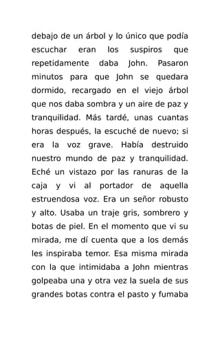 debajo de un árbol y lo único que podía
escuchar         eran    los     suspiros    que
repetidamente           daba    John.    Pasaron
minutos para que John se quedara
dormido, recargado en el viejo árbol
que nos daba sombra y un aire de paz y
tranquilidad. Más tardé, unas cuantas
horas después, la escuché de nuevo; si
era    la   voz    grave.      Había    destruido
nuestro mundo de paz y tranquilidad.
Eché un vistazo por las ranuras de la
caja    y   vi    al    portador   de     aquella
estruendosa voz. Era un señor robusto
y alto. Usaba un traje gris, sombrero y
botas de piel. En el momento que vi su
mirada, me dí cuenta que a los demás
les inspiraba temor. Esa misma mirada
con la que intimidaba a John mientras
golpeaba una y otra vez la suela de sus
grandes botas contra el pasto y fumaba
 