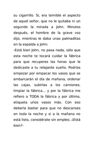 su cigarrillo. Si, era temible el aspecto
de aquel señor, que no le quitaba ni un
segundo la mirada a John. Minutos
después, el hombre de la grave voz
dijo, mientras le daba unas palmaditas
en la espalda a John:
-Está bien John, no pasa nada, sólo que
esta noche te tocará cuidar la fábrica
para que recuperes las horas que le
dedicaste a tu relajante sueño. Podrías
empezar por empacar los vasos que se
embarcarán el día de mañana, ordenar
las cajas, subirlas a los camiones,
limpiar la fábrica... y por la fábrica me
refiero a TODA la fábrica y por último,
etiqueta unos vasos más. Con eso
debería bastar para que no descanses
en toda la noche y si a la mañana no
está listo, considérate sin empleo. ¿Está
bien?-
 
