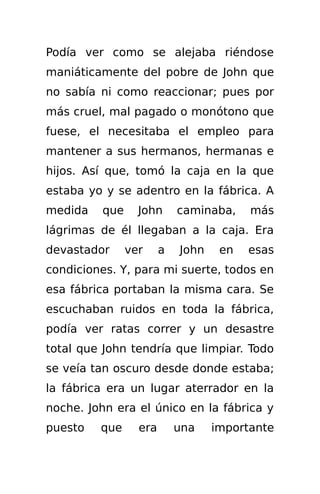 Podía ver como se alejaba riéndose
maniáticamente del pobre de John que
no sabía ni como reaccionar; pues por
más cruel, mal pagado o monótono que
fuese, el necesitaba el empleo para
mantener a sus hermanos, hermanas e
hijos. Así que, tomó la caja en la que
estaba yo y se adentro en la fábrica. A
medida   que     John      caminaba,    más
lágrimas de él llegaban a la caja. Era
devastador     ver     a   John    en   esas
condiciones. Y, para mi suerte, todos en
esa fábrica portaban la misma cara. Se
escuchaban ruidos en toda la fábrica,
podía ver ratas correr y un desastre
total que John tendría que limpiar. Todo
se veía tan oscuro desde donde estaba;
la fábrica era un lugar aterrador en la
noche. John era el único en la fábrica y
puesto   que     era       una    importante
 