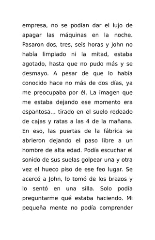 empresa, no se podían dar el lujo de
apagar las máquinas en la noche.
Pasaron dos, tres, seis horas y John no
había limpiado ni la mitad, estaba
agotado, hasta que no pudo más y se
desmayo. A pesar de que lo había
conocido hace no más de dos días, ya
me preocupaba por él. La imagen que
me estaba dejando ese momento era
espantosa... tirado en el suelo rodeado
de cajas y ratas a las 4 de la mañana.
En eso, las puertas de la fábrica se
abrieron dejando el paso libre a un
hombre de alta edad. Podía escuchar el
sonido de sus suelas golpear una y otra
vez el hueco piso de ese feo lugar. Se
acercó a John, lo tomó de los brazos y
lo   sentó   en   una   silla.   Solo   podía
preguntarme qué estaba haciendo. Mi
pequeña mente no podía comprender
 
