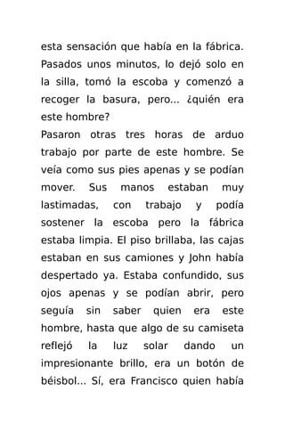 esta sensación que había en la fábrica.
Pasados unos minutos, lo dejó solo en
la silla, tomó la escoba y comenzó a
recoger la basura, pero... ¿quién era
este hombre?
Pasaron otras tres horas de arduo
trabajo por parte de este hombre. Se
veía como sus pies apenas y se podían
mover.    Sus    manos      estaban        muy
lastimadas,     con     trabajo    y      podía
sostener la escoba pero la fábrica
estaba limpia. El piso brillaba, las cajas
estaban en sus camiones y John había
despertado ya. Estaba confundido, sus
ojos apenas y se podían abrir, pero
seguía    sin   saber    quien     era     este
hombre, hasta que algo de su camiseta
reflejó   la    luz     solar     dando     un
impresionante brillo, era un botón de
béisbol... Sí, era Francisco quien había
 
