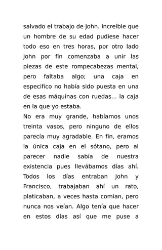 salvado el trabajo de John. Increíble que
un hombre de su edad pudiese hacer
todo eso en tres horas, por otro lado
John por fin comenzaba a unir las
piezas de este rompecabezas mental,
pero    faltaba      algo;      una    caja     en
especifico no había sido puesta en una
de esas máquinas con ruedas... la caja
en la que yo estaba.
No era muy grande, habíamos unos
treinta vasos, pero ninguno de ellos
parecía muy agradable. En fin, eramos
la única caja en el sótano, pero al
parecer      nadie      sabía     de    nuestra
existencia pues llevábamos días ahí.
Todos     los    días    entraban       John     y
Francisco,      trabajaban      ahí    un     rato,
platicaban, a veces hasta comían, pero
nunca nos veían. Algo tenía que hacer
en estos días así que me puse a
 